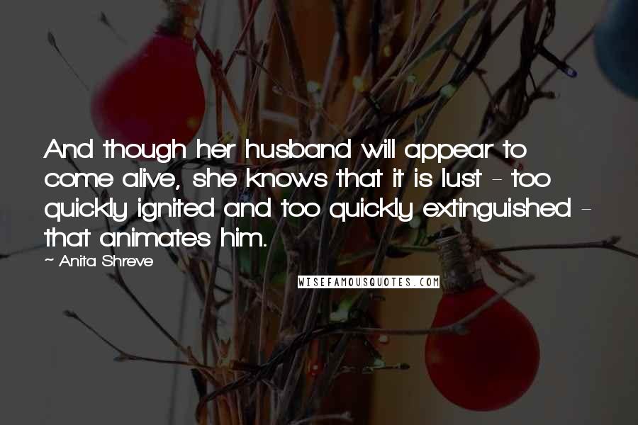 Anita Shreve Quotes: And though her husband will appear to come alive, she knows that it is lust - too quickly ignited and too quickly extinguished - that animates him.