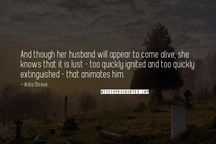 Anita Shreve Quotes: And though her husband will appear to come alive, she knows that it is lust - too quickly ignited and too quickly extinguished - that animates him.