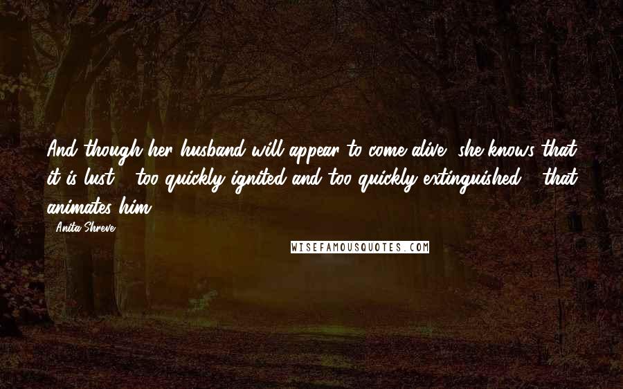 Anita Shreve Quotes: And though her husband will appear to come alive, she knows that it is lust - too quickly ignited and too quickly extinguished - that animates him.