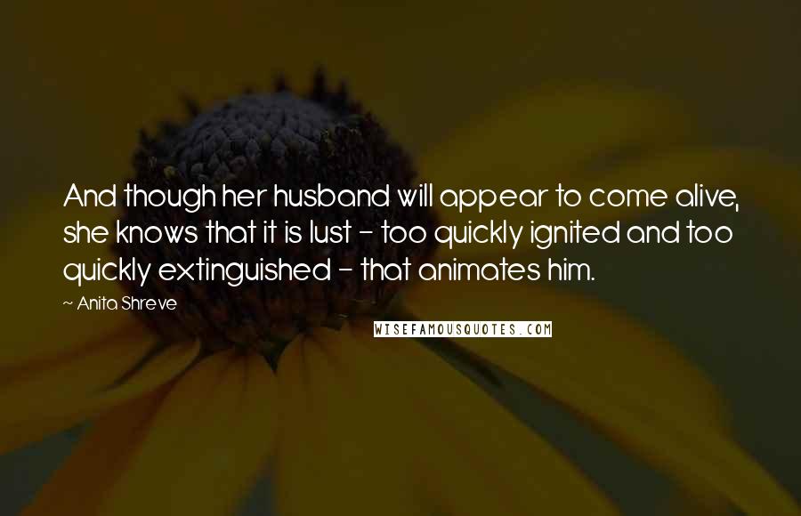 Anita Shreve Quotes: And though her husband will appear to come alive, she knows that it is lust - too quickly ignited and too quickly extinguished - that animates him.