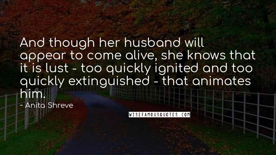 Anita Shreve Quotes: And though her husband will appear to come alive, she knows that it is lust - too quickly ignited and too quickly extinguished - that animates him.