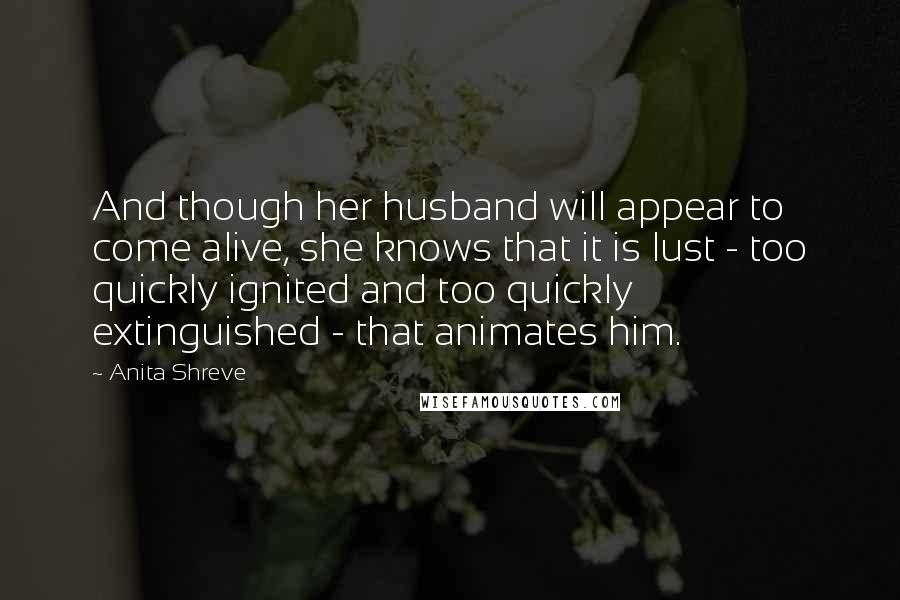 Anita Shreve Quotes: And though her husband will appear to come alive, she knows that it is lust - too quickly ignited and too quickly extinguished - that animates him.