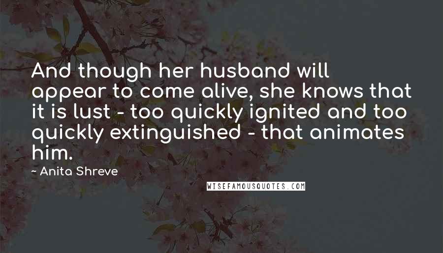 Anita Shreve Quotes: And though her husband will appear to come alive, she knows that it is lust - too quickly ignited and too quickly extinguished - that animates him.