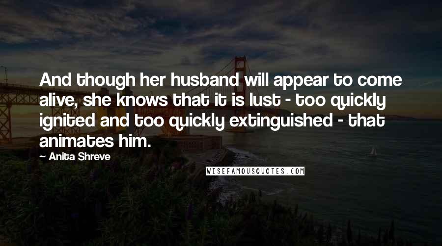 Anita Shreve Quotes: And though her husband will appear to come alive, she knows that it is lust - too quickly ignited and too quickly extinguished - that animates him.