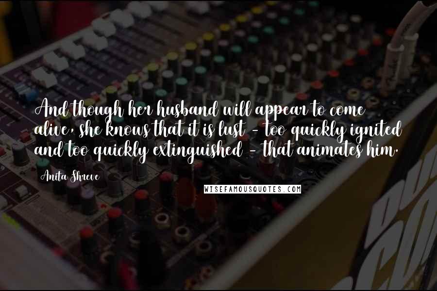 Anita Shreve Quotes: And though her husband will appear to come alive, she knows that it is lust - too quickly ignited and too quickly extinguished - that animates him.