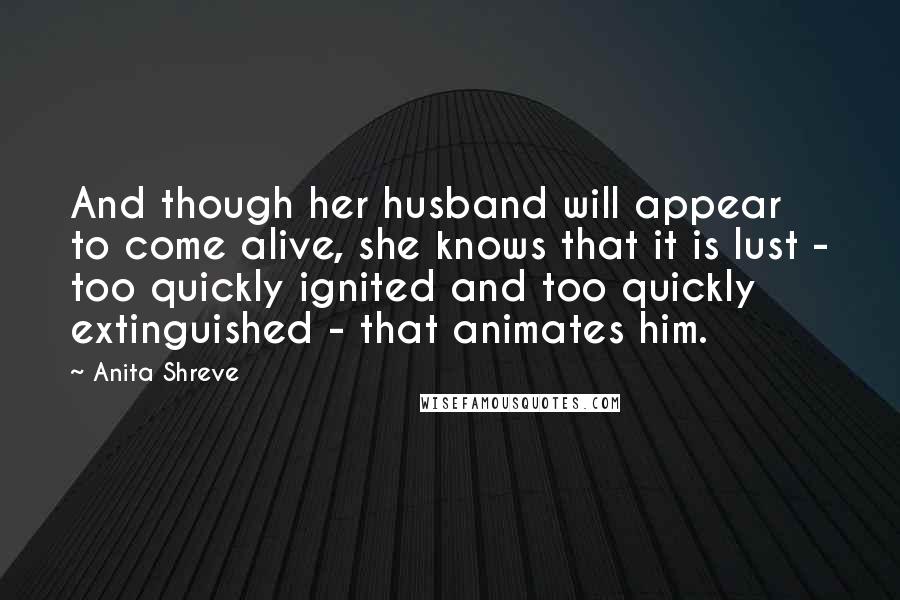 Anita Shreve Quotes: And though her husband will appear to come alive, she knows that it is lust - too quickly ignited and too quickly extinguished - that animates him.