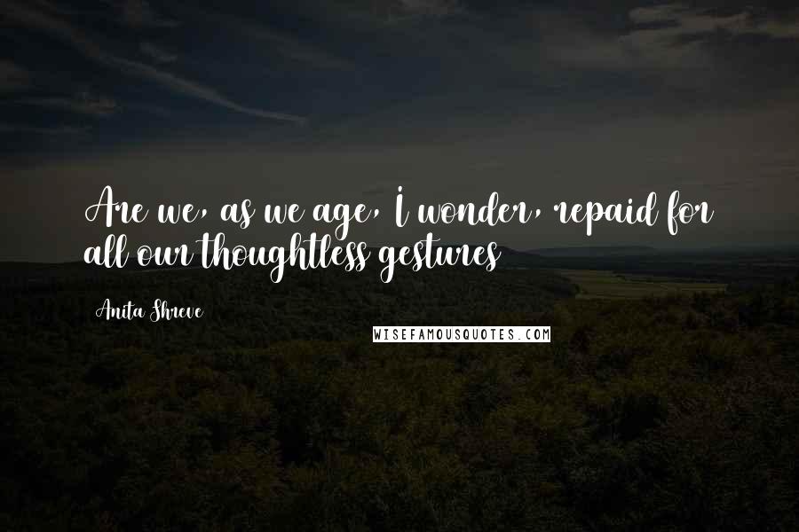 Anita Shreve Quotes: Are we, as we age, I wonder, repaid for all our thoughtless gestures