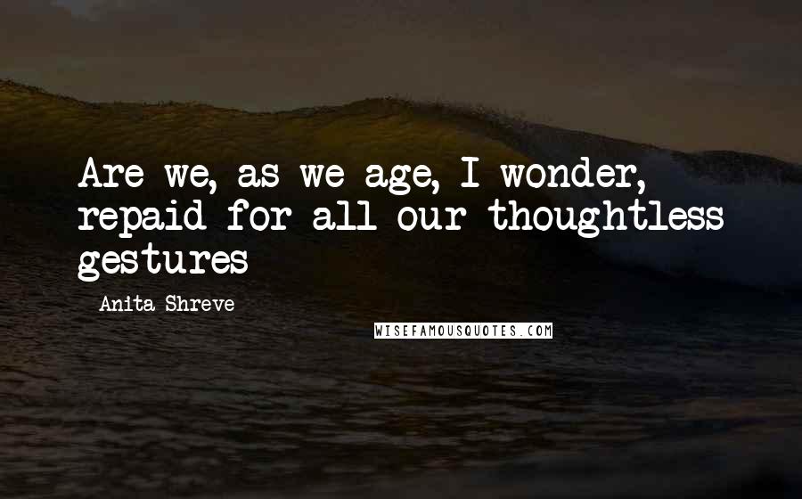 Anita Shreve Quotes: Are we, as we age, I wonder, repaid for all our thoughtless gestures