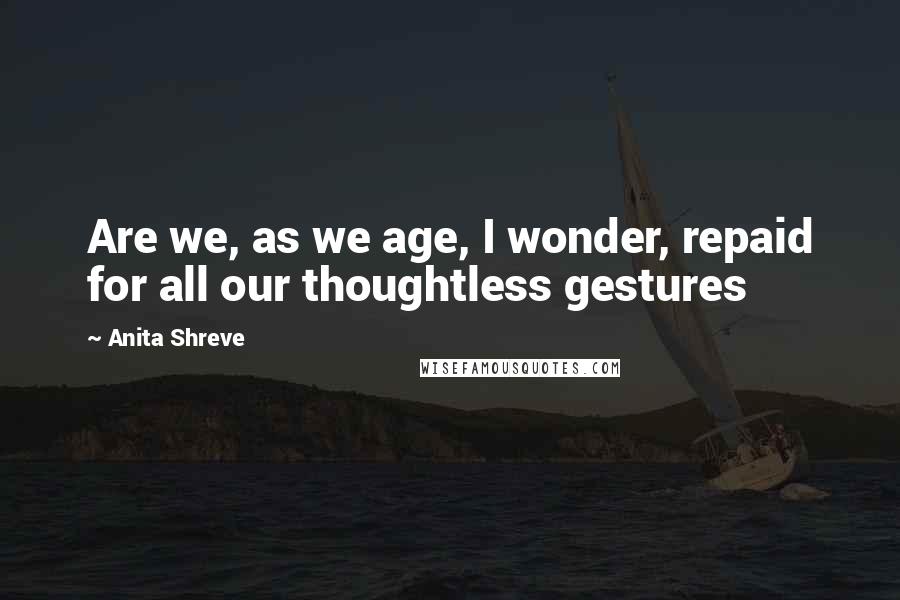 Anita Shreve Quotes: Are we, as we age, I wonder, repaid for all our thoughtless gestures