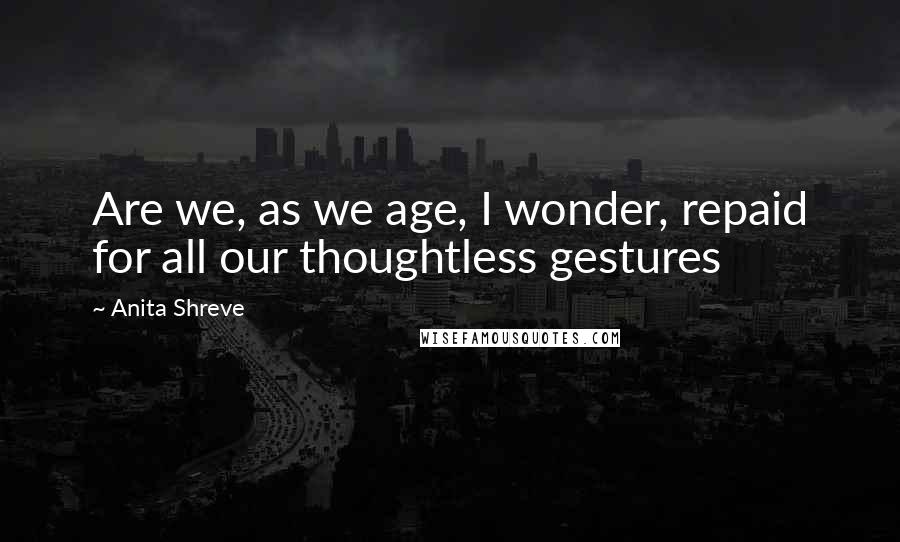 Anita Shreve Quotes: Are we, as we age, I wonder, repaid for all our thoughtless gestures