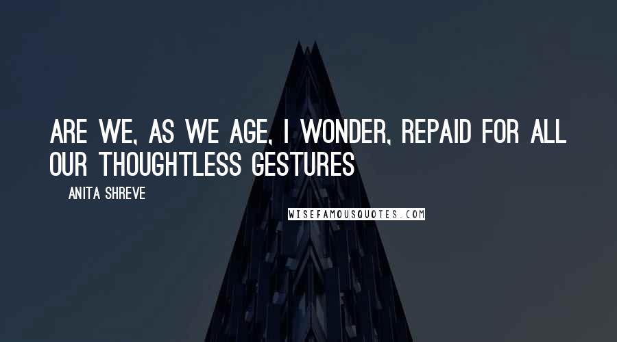 Anita Shreve Quotes: Are we, as we age, I wonder, repaid for all our thoughtless gestures