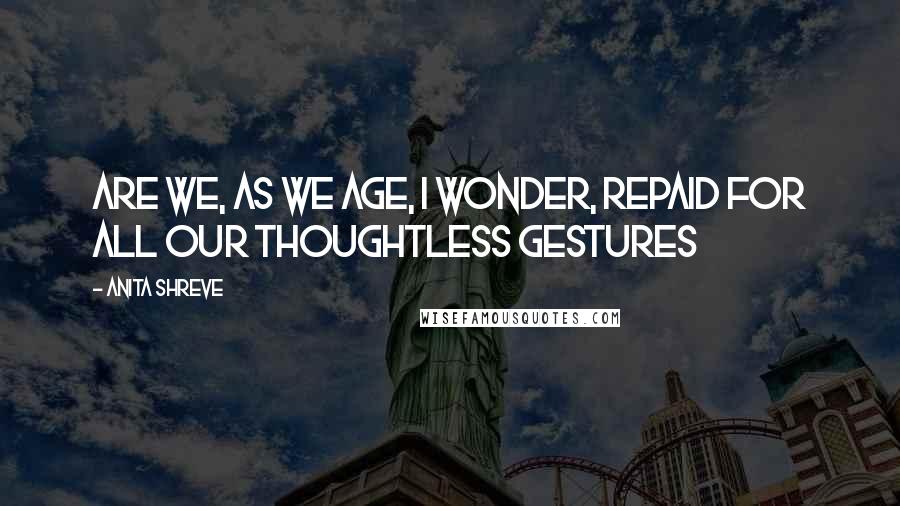 Anita Shreve Quotes: Are we, as we age, I wonder, repaid for all our thoughtless gestures