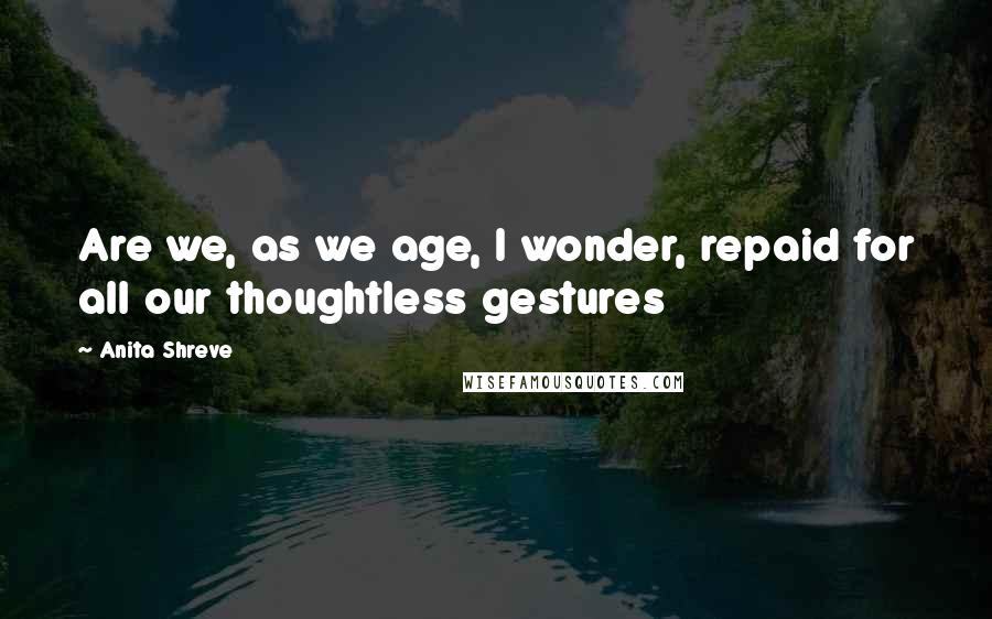 Anita Shreve Quotes: Are we, as we age, I wonder, repaid for all our thoughtless gestures