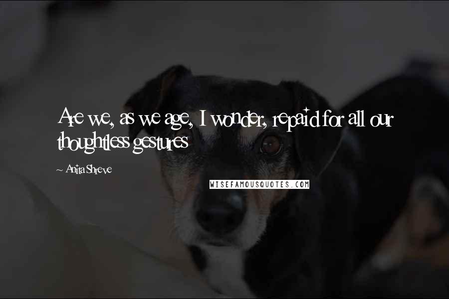 Anita Shreve Quotes: Are we, as we age, I wonder, repaid for all our thoughtless gestures