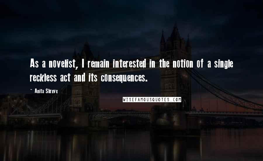 Anita Shreve Quotes: As a novelist, I remain interested in the notion of a single reckless act and its consequences.