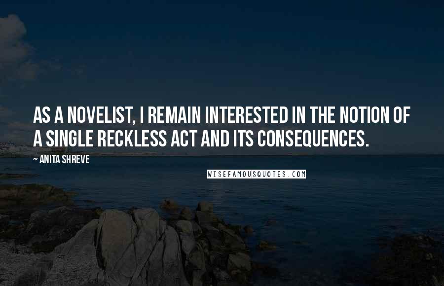 Anita Shreve Quotes: As a novelist, I remain interested in the notion of a single reckless act and its consequences.