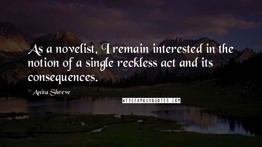 Anita Shreve Quotes: As a novelist, I remain interested in the notion of a single reckless act and its consequences.