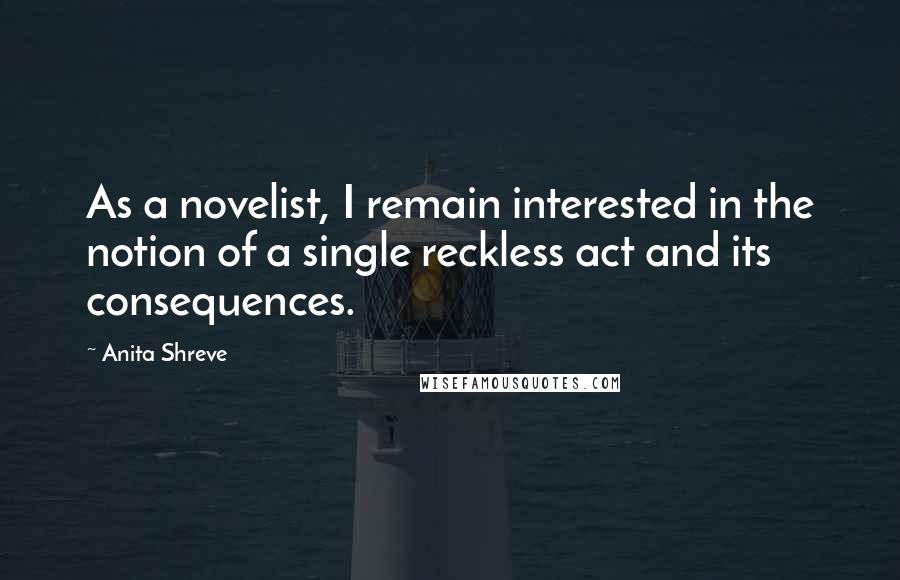 Anita Shreve Quotes: As a novelist, I remain interested in the notion of a single reckless act and its consequences.