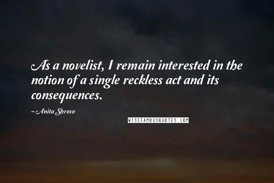 Anita Shreve Quotes: As a novelist, I remain interested in the notion of a single reckless act and its consequences.