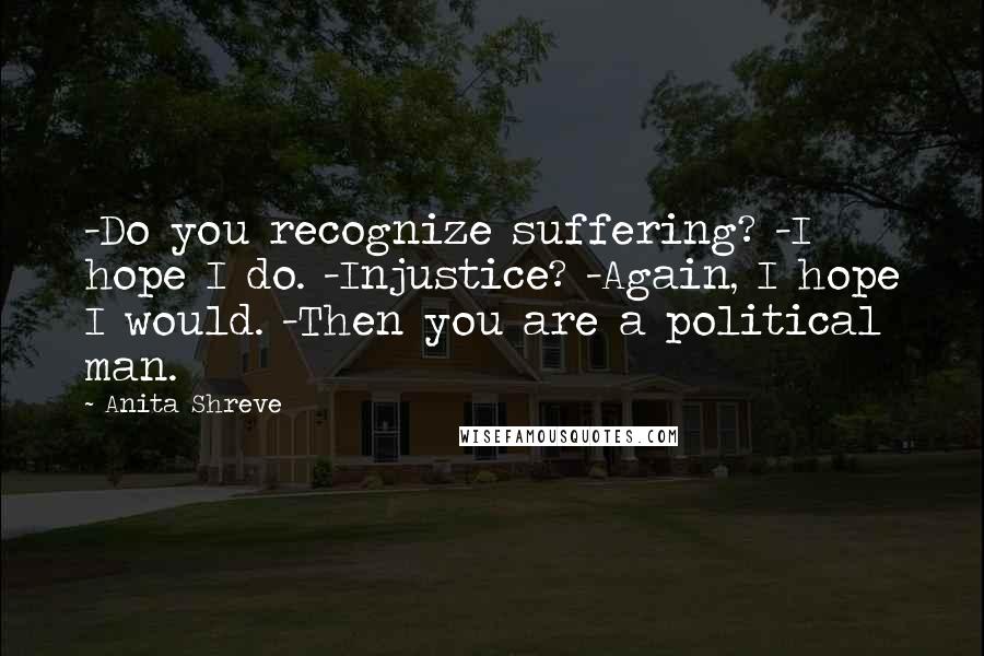 Anita Shreve Quotes: -Do you recognize suffering? -I hope I do. -Injustice? -Again, I hope I would. -Then you are a political man.