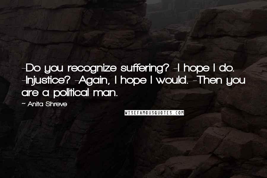 Anita Shreve Quotes: -Do you recognize suffering? -I hope I do. -Injustice? -Again, I hope I would. -Then you are a political man.