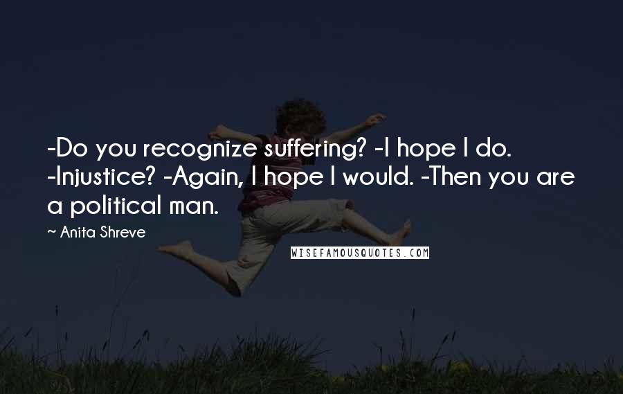 Anita Shreve Quotes: -Do you recognize suffering? -I hope I do. -Injustice? -Again, I hope I would. -Then you are a political man.