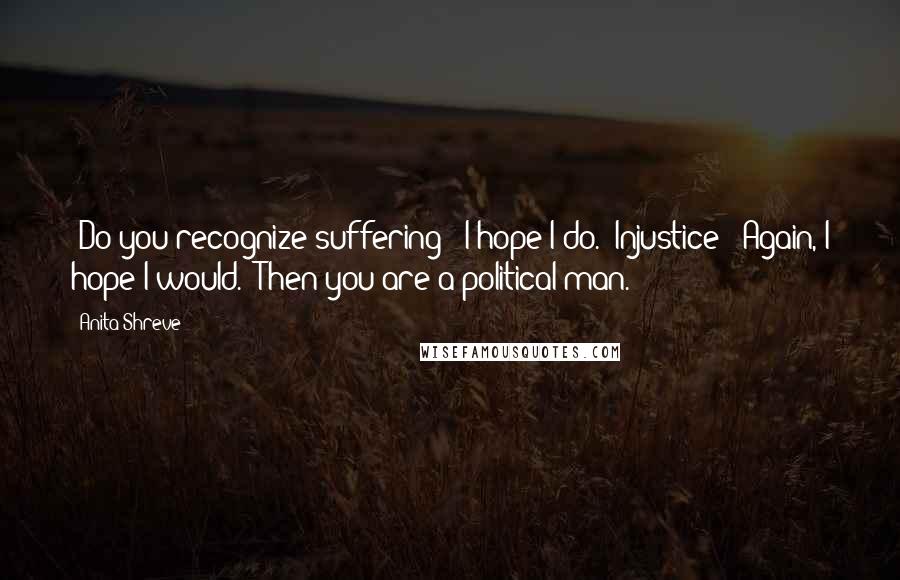 Anita Shreve Quotes: -Do you recognize suffering? -I hope I do. -Injustice? -Again, I hope I would. -Then you are a political man.