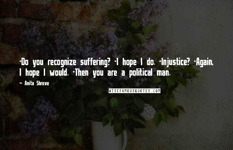 Anita Shreve Quotes: -Do you recognize suffering? -I hope I do. -Injustice? -Again, I hope I would. -Then you are a political man.