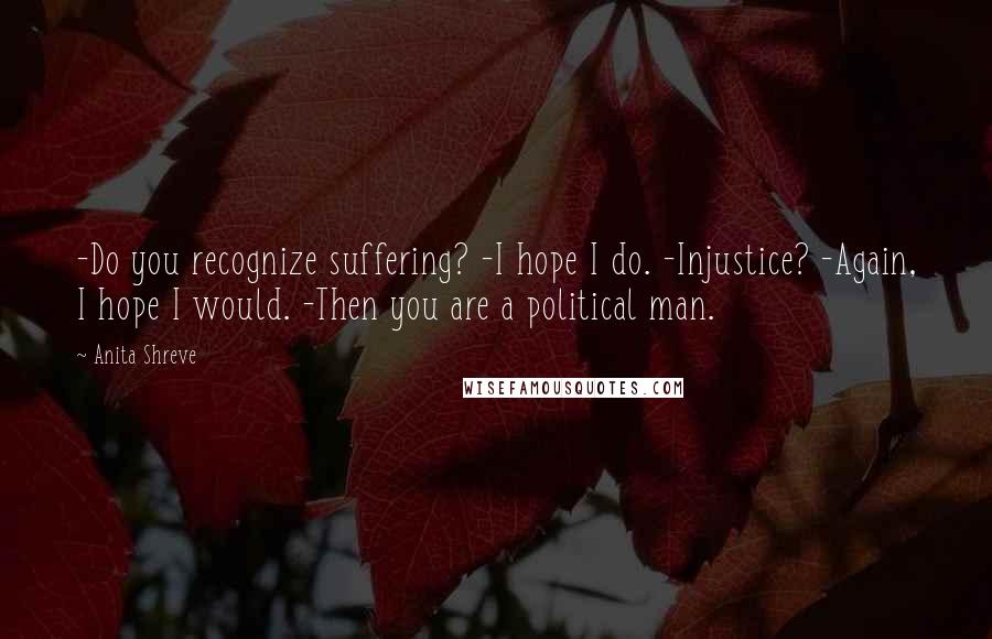 Anita Shreve Quotes: -Do you recognize suffering? -I hope I do. -Injustice? -Again, I hope I would. -Then you are a political man.