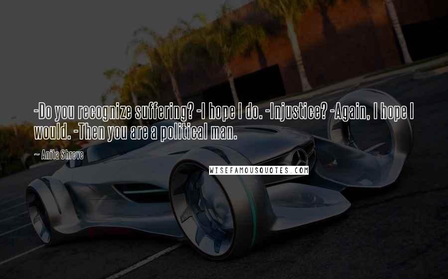Anita Shreve Quotes: -Do you recognize suffering? -I hope I do. -Injustice? -Again, I hope I would. -Then you are a political man.