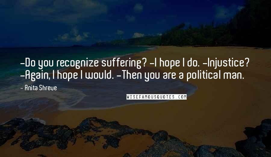 Anita Shreve Quotes: -Do you recognize suffering? -I hope I do. -Injustice? -Again, I hope I would. -Then you are a political man.