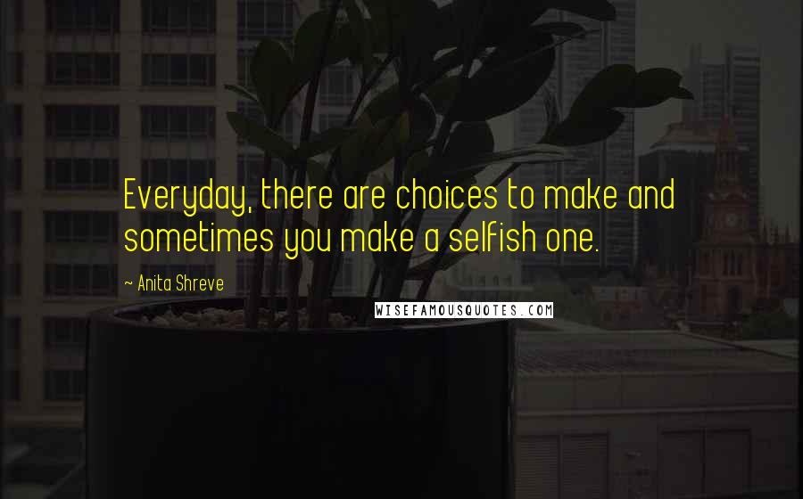 Anita Shreve Quotes: Everyday, there are choices to make and sometimes you make a selfish one.