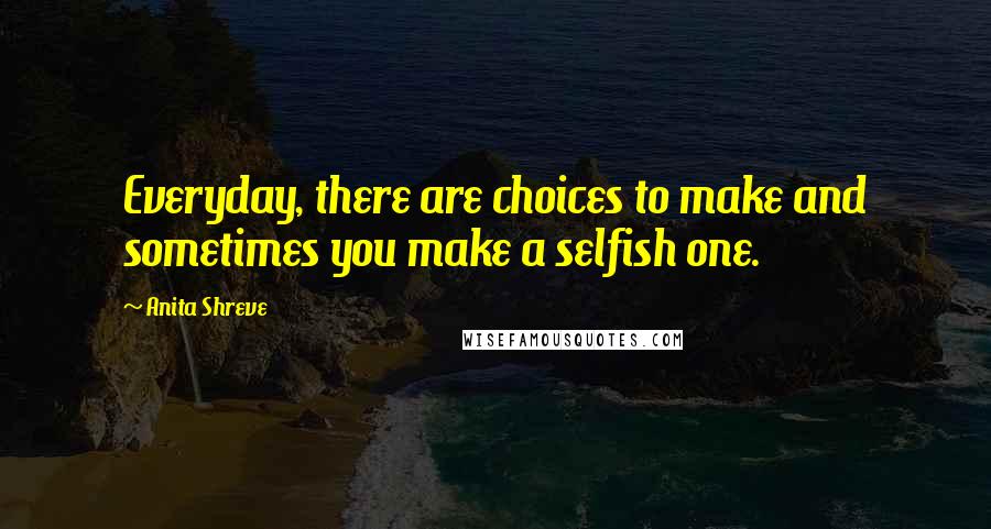 Anita Shreve Quotes: Everyday, there are choices to make and sometimes you make a selfish one.