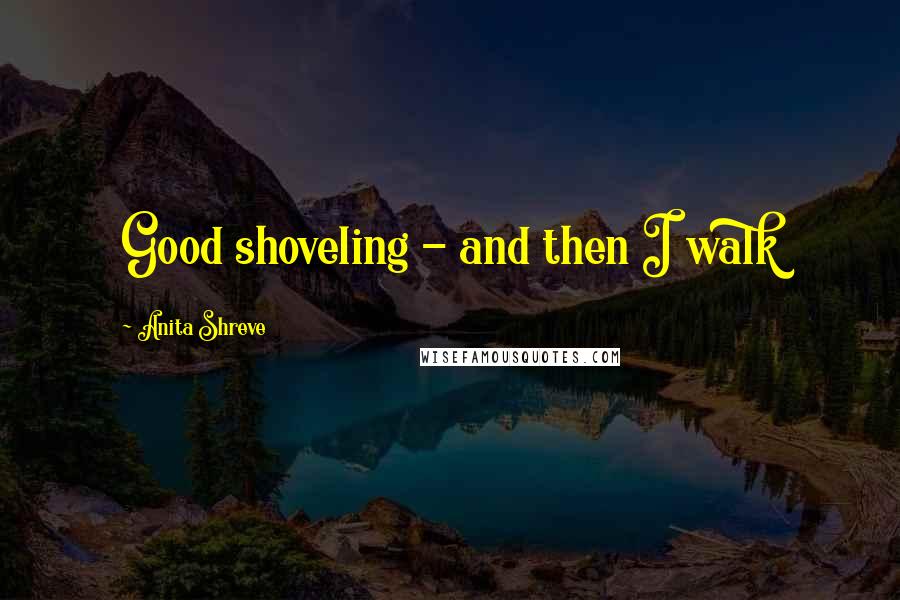 Anita Shreve Quotes: Good shoveling - and then I walk