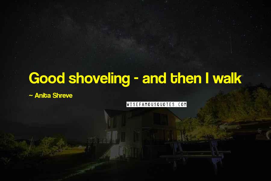 Anita Shreve Quotes: Good shoveling - and then I walk