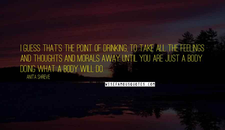 Anita Shreve Quotes: I guess that's the point of drinking, to take all the feelings and thoughts and morals away until you are just a body doing what a body will do.