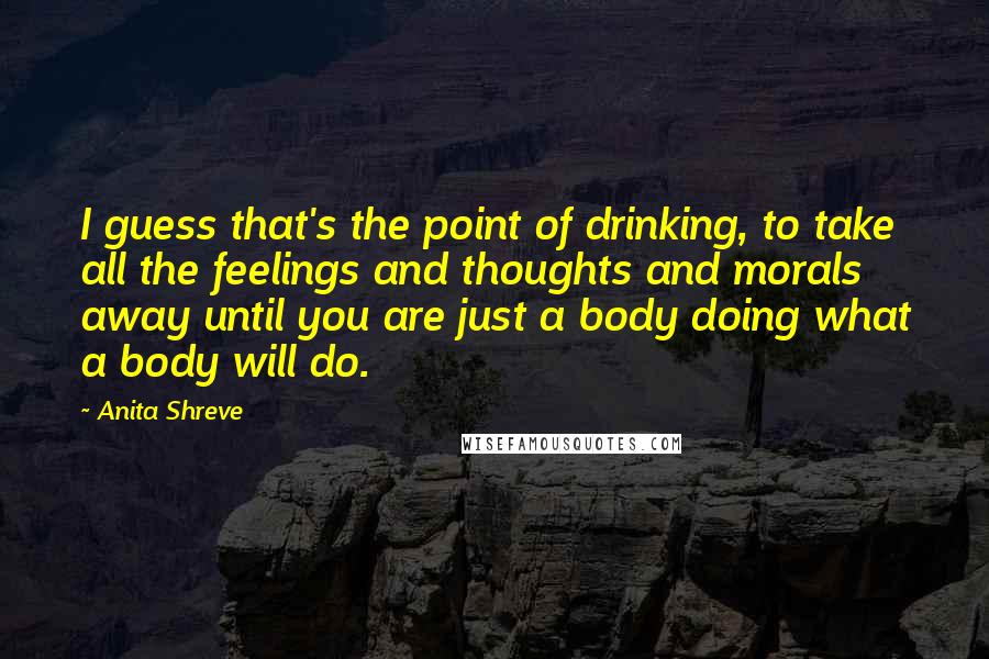 Anita Shreve Quotes: I guess that's the point of drinking, to take all the feelings and thoughts and morals away until you are just a body doing what a body will do.