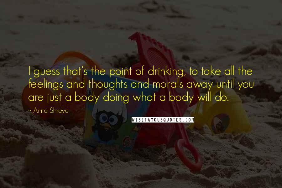 Anita Shreve Quotes: I guess that's the point of drinking, to take all the feelings and thoughts and morals away until you are just a body doing what a body will do.
