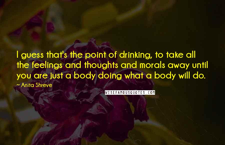 Anita Shreve Quotes: I guess that's the point of drinking, to take all the feelings and thoughts and morals away until you are just a body doing what a body will do.