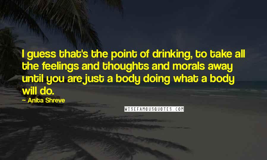 Anita Shreve Quotes: I guess that's the point of drinking, to take all the feelings and thoughts and morals away until you are just a body doing what a body will do.