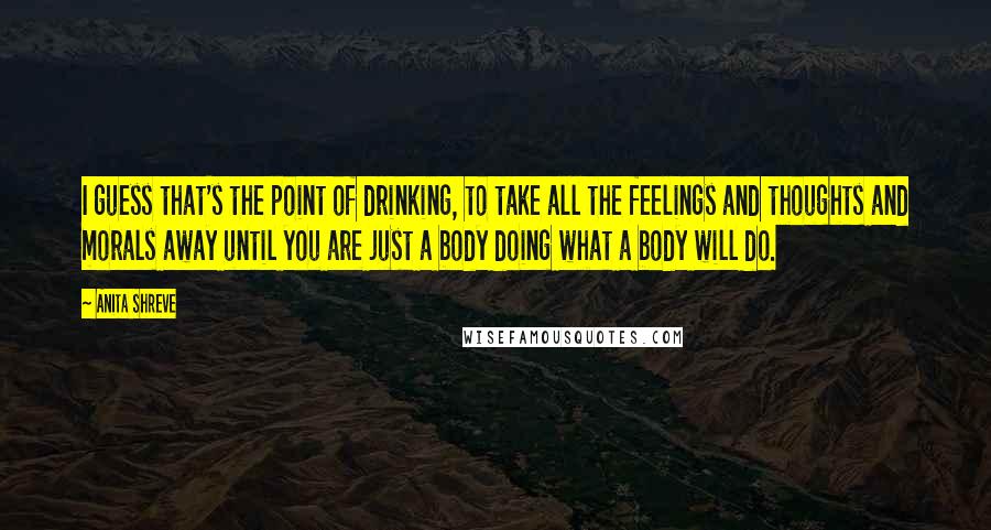 Anita Shreve Quotes: I guess that's the point of drinking, to take all the feelings and thoughts and morals away until you are just a body doing what a body will do.