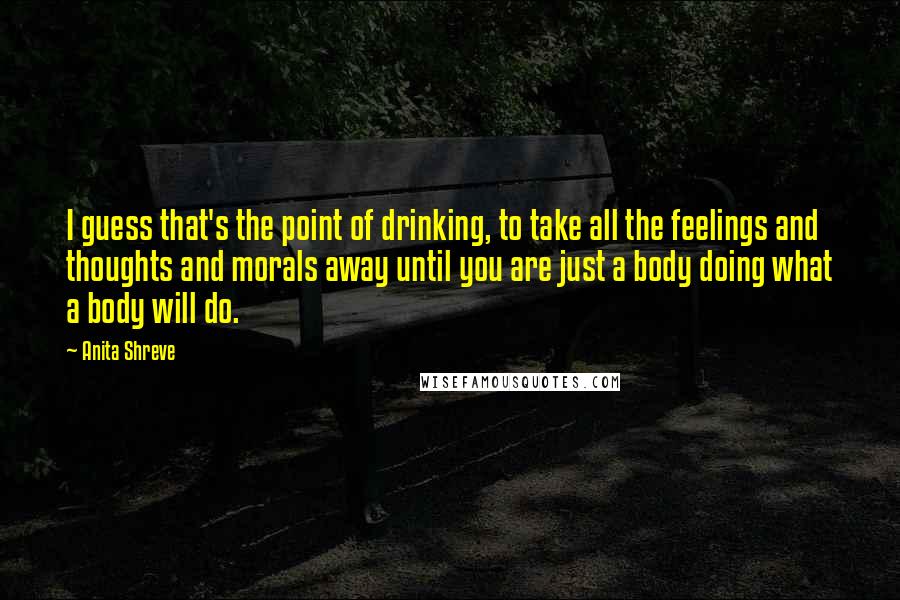 Anita Shreve Quotes: I guess that's the point of drinking, to take all the feelings and thoughts and morals away until you are just a body doing what a body will do.