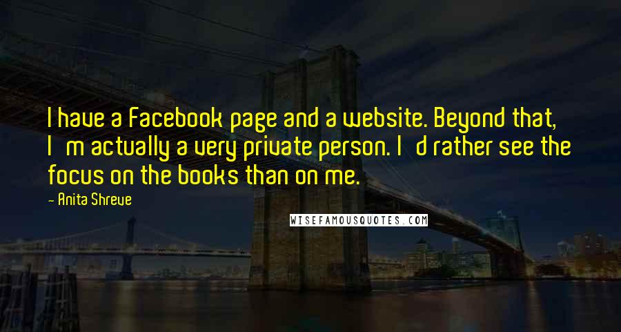 Anita Shreve Quotes: I have a Facebook page and a website. Beyond that, I'm actually a very private person. I'd rather see the focus on the books than on me.