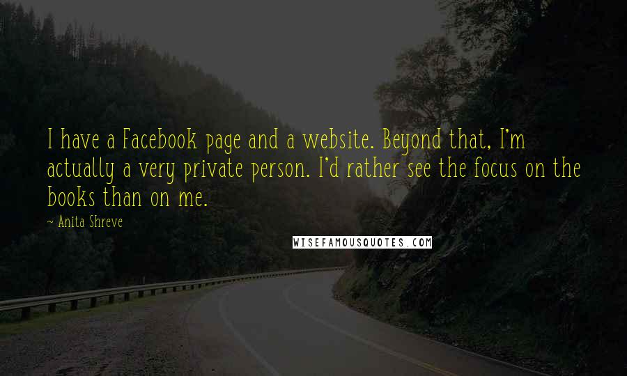 Anita Shreve Quotes: I have a Facebook page and a website. Beyond that, I'm actually a very private person. I'd rather see the focus on the books than on me.