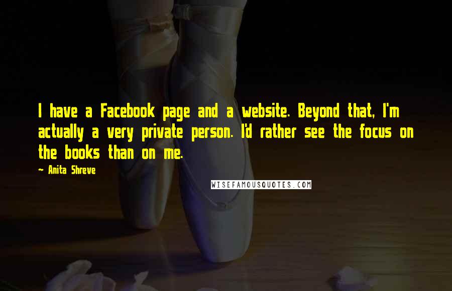 Anita Shreve Quotes: I have a Facebook page and a website. Beyond that, I'm actually a very private person. I'd rather see the focus on the books than on me.