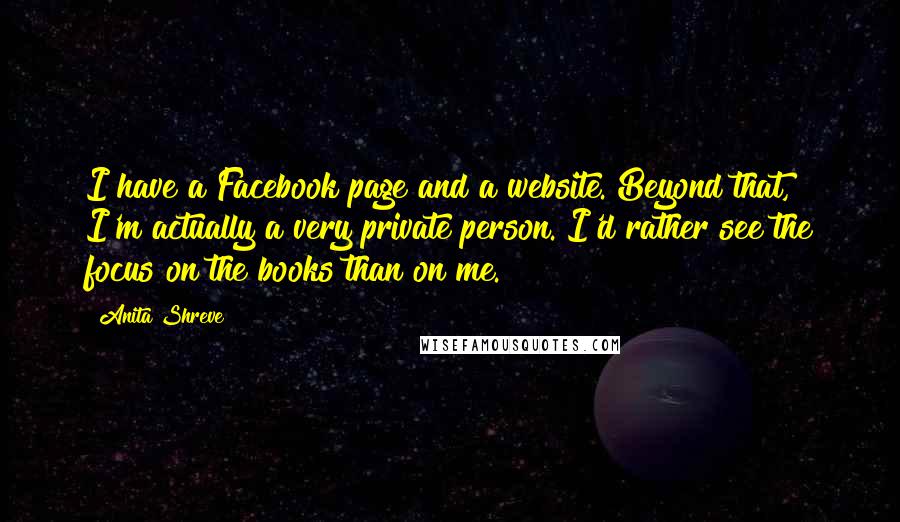 Anita Shreve Quotes: I have a Facebook page and a website. Beyond that, I'm actually a very private person. I'd rather see the focus on the books than on me.