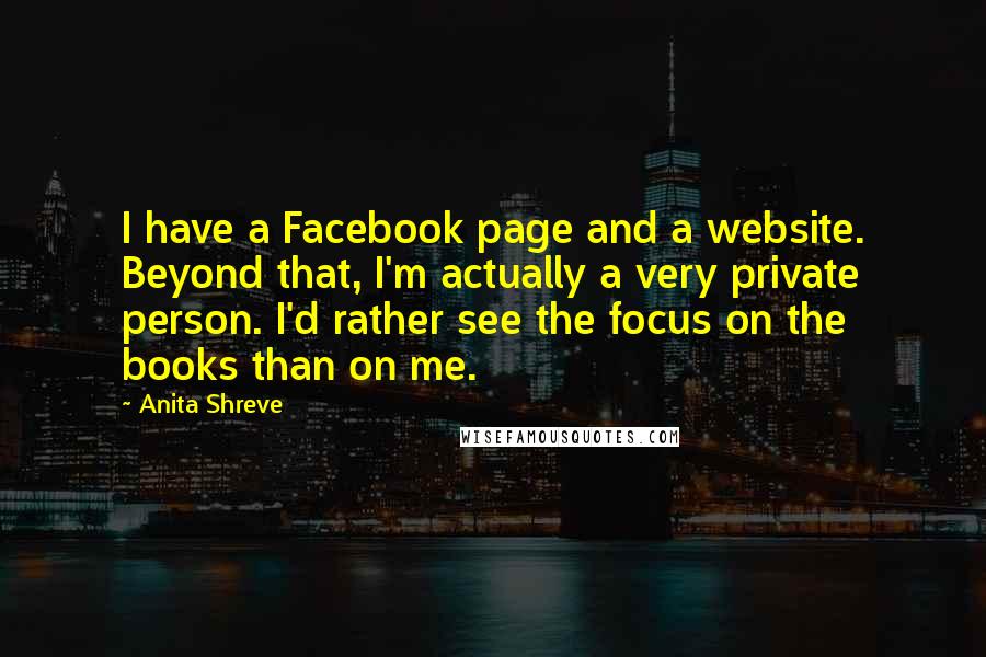 Anita Shreve Quotes: I have a Facebook page and a website. Beyond that, I'm actually a very private person. I'd rather see the focus on the books than on me.