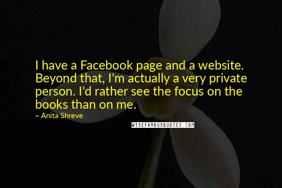 Anita Shreve Quotes: I have a Facebook page and a website. Beyond that, I'm actually a very private person. I'd rather see the focus on the books than on me.