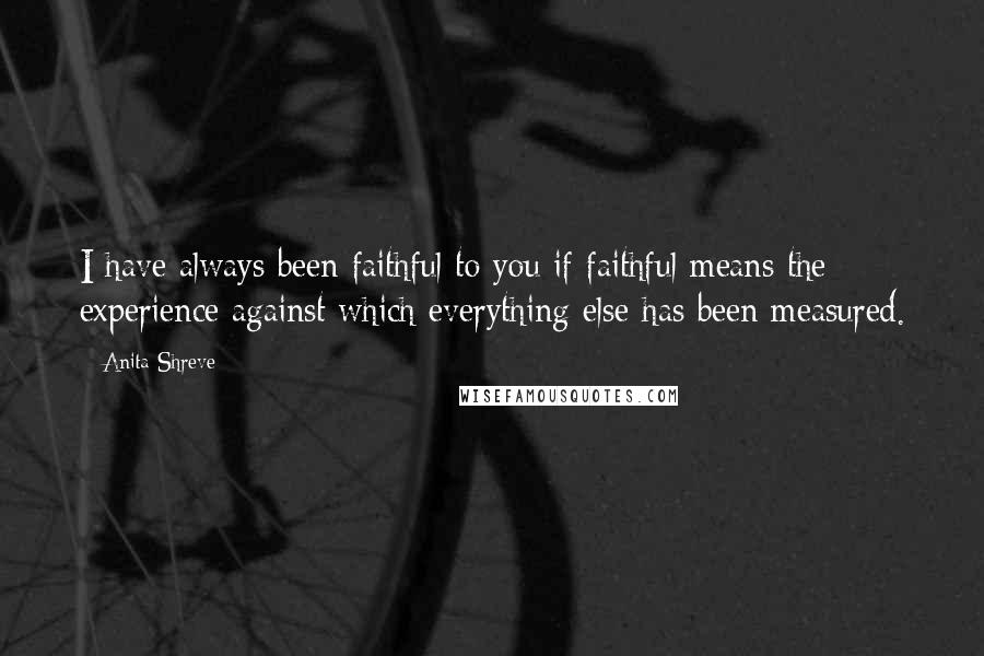 Anita Shreve Quotes: I have always been faithful to you if faithful means the experience against which everything else has been measured.