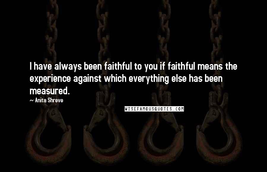 Anita Shreve Quotes: I have always been faithful to you if faithful means the experience against which everything else has been measured.